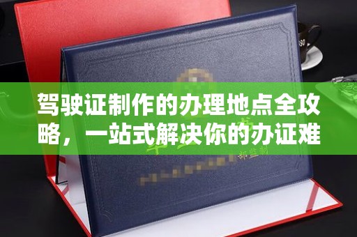 自贡驾驶证制作的办理地点全攻略，一站式解决你的办证难题
