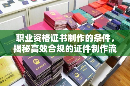 自贡职业资格证书制作的条件，揭秘高效合规的证件制作流程