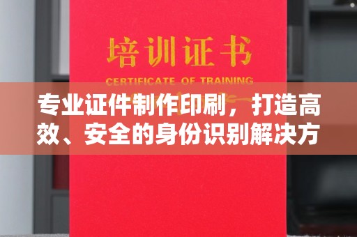 自贡专业证件制作印刷，打造高效、安全的身份识别解决方案